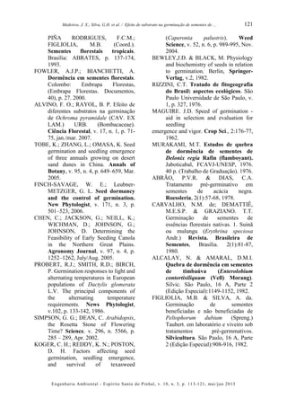 Medeiros, J. X.; Silva, G.H. et al. / Efeito de substrato na germinação de sementes de ...
Engenharia Ambiental - Espírito Santo do Pinhal, v. 10, n. 3, p. 113-121, mai/jun 2013
121
PIÑA RODRIGUES, F.C.M.;
FIGLIOLIA, M.B. (Coord.).
Sementes florestais tropicais.
Brasília: ABRATES, p. 137-174,
1993.
FOWLER, A.J.P.; BIANCHETTI, A.
Dormência em sementes florestais.
Colombo: Embrapa Florestas,
(Embrapa Florestas. Documentos,
40), p. 27. 2000.
ALVINO, F. O.; RAYOL, B. P. Efeito de
diferentes substratos na germinação
de Ochroma pyramidale (CAV. EX
LAM.) URB. (Bombacaceae).
Ciência Florestal, v. 17, n. 1, p. 71-
75, jan./mar. 2007.
TOBE, K.; ZHANG, L.; OMASA, K. Seed
germination and seedling emergence
of three annuals growing on desert
sand dunes in China. Annals of
Botany, v. 95, n. 4, p. 649–659, Mar.
2005.
FINCH-SAVAGE, W. E.; Leubner-
METZGER, G. L. Seed dormancy
and the control of germination.
New Phytologist, v. 171, n. 3, p.
501–523, 2006.
CHEN, C.; JACKSON, G.; NEILL, K.;
WICHMAN, D.; JOHNSON, G.;
JOHNSON, D. Determining the
Feasibility of Early Seeding Canola
in the Northern Great Plains.
Agronomy Journal, v. 97, n. 4, p.
1252–1262, July/Aug. 2005.
PROBERT, R.J.; SMITH, R.D.; BIRCH,
P. Germination responses to light and
alternating temperatures in European
populations of Dactylis glomerata
L.V. The principal components of
the alternating temperature
requirements. News Phytologist,
v.102, p. 133-142, 1986.
SIMPSON, G. G.; DEAN, C. Arabidopsis,
the Rosetta Stone of Flowering
Time? Science, v. 296, n. 5566, p.
285 – 289, Apr. 2002.
KOGER, C. H.; REDDY, K. N.; POSTON,
D. H. Factors affecting seed
germination, seedling emergence,
and survival of texasweed
(Caperonia palustris). Weed
Science, v. 52, n. 6, p. 989-995, Nov.
2004.
BEWLEY,J.D. & BLACK, M. Physiology
and biochemistry of seeds in relation
to germination. Berlin, Springer-
Verlag, v.2, 1982.
RIZZINI, C.T. Tratado de fitogeografia
do Brasil: aspectos ecológicos. São
Paulo Universidade de São Paulo, v.
1, p. 327, 1976.
MAGUIRE. J.D. Speed of germination -
aid in selection and evaluation for
seedling
emergence and vigor. Crop Sci., 2:176-77,
1962.
MURAKAMI, M.T. Estudos de quebra
de dormência de sementes de
Delonix regia Rafin (flamboyant).
Jaboticabal, FCAVJ-UNESP, 1976.
40 p. (Trabalho de Graduação). 1976.
ABRÃO, P.V.R. & DIAS, C.A.
Tratamento pré-germinativo em
sementes de acácia negra.
Roessleria, 2(1):57-68, 1978.
CARVALHO, N.M. de; DEMATTIÊ,
M.E.S.P. & GRAZIANO. T.T.
Germinação de sementes de
essências florestais nativas. 1. Suinã
ou mulungu (Erythrina speciosa
Andr.) Revista. Brasileira de
Sementes, Brasília. 2(1):81-87,
1980.
ALCALAY, N. & AMARAL, D.M.I.
Quebra de dormência em sementes
de timbaúva (Enterolobium
contortisiliquum (Vell) Morang).
Silvic. São Paulo, 16 A, Parte 2
(Edição Especial):1149-1152, 1982.
FIGLIOLIA, M.B. & SILVA, A. da.
Germinação de sementes
beneficiadas e não beneficiadas de
Peltophorum dubium (Spreng.)
Taubert. em laboratório e viveiro sob
tratamentos pré-germmativos.
Silvicultura. São Paulo, 16 A, Parte
2 (Edição Especial):908-916, 1982.
 