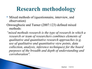 Mixed methods of (questionnaire, interview, and
 observation)
Onwuegbuzie and Turner (2007:123) defined mixed
 methods:
“mixed methods research is the type of research in which a
 research or team of researchers combines elements of
 qualitative and quantitative research approaches (e.g.
 use of qualitative and quantitative view points, data
 collection, analysis, inference techniques) for the board
 purposes of the breadth and depth of understanding and
 corroboration".


                                        Alqahtani   11/21/12
 