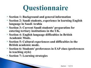  Section 1: Background and general information
 Section 2: Saudi students, experience in learning English
  language in Saudi Arabia
 Section 3: Current Saudi students' preparation for
  entering tertiary institutions in the UK.
 Section 4: English language difficulties in British
  Academic Mode.
 Section 5: Cultural experiences and difficulties in the
  British academic mode.
 Section 6: Students' preferences in EAP class (preferences
  in teaching style)
 Section 7: Learning strategies




                                         Alqahtani   11/21/12
 