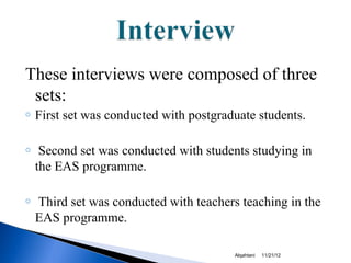These interviews were composed of three
 sets:
o   First set was conducted with postgraduate students.

o    Second set was conducted with students studying in
    the EAS programme.

o   Third set was conducted with teachers teaching in the
    EAS programme.

                                         Alqahtani   11/21/12
 