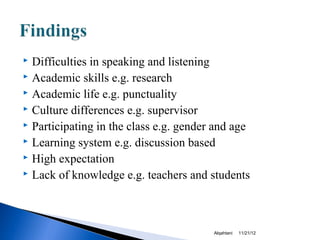  Difficulties in speaking and listening
 Academic skills e.g. research
 Academic life e.g. punctuality
 Culture differences e.g. supervisor
 Participating in the class e.g. gender and age
 Learning system e.g. discussion based
 High expectation
 Lack of knowledge e.g. teachers and students




                                        Alqahtani   11/21/12
 