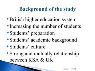  Britishhigher education system
 Increasing the number of students
 Students’ preparation
 Students’ academic background
 Students’ culture
 Strong and mutually relationship

  between KSA & UK
                          Alqahtani   11/21/12
 