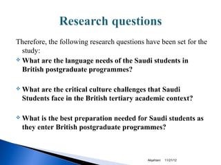 Therefore, the following research questions have been set for the
  study:
 What are the language needs of the Saudi students in

  British postgraduate programmes?

   What are the critical culture challenges that Saudi
    Students face in the British tertiary academic context?

   What is the best preparation needed for Saudi students as
    they enter British postgraduate programmes?



                                            Alqahtani   11/21/12
 