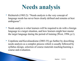    Richterich (1983:2): “Needs analysis is the very concept of
    language needs has never been clearly defined and remains at best
    ambiguous”.

   Needs analysis is what learners will be required to do with a foreign
    language in a target situation, and how learners might best master
    the target language during the period of training (West, 1994, p.1).

   Uzpaliene and Kavaliauskiene (2003:35) go further by describing
    needs analysis as a complex process which is usually followed by
    syllabus design, selection of course materials teaching/learning a
    course and evaluation.


                                                   Alqahtani   11/21/12
 