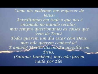 Como nós podemos nos esquecer de
Jesus?
Acreditamos em tudo o que nos é
ensinado no mundo secular,
mas sempre questionamos as coisas que
vem de Deus!
Todos querem um dia estar com Deus,
mas não querem conhecê-lo!
E amá-lo! Muitos dizem: Eu acredito em
Deus,
(Satanás também!), mas não fazem
nada por Ele!
 