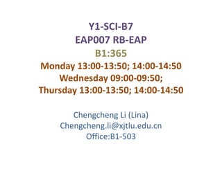 Y1-SCI-B7
        EAP007 RB-EAP
           B1:365
Monday 13:00-13:50; 14:00-14:50
    Wednesday 09:00-09:50;
Thursday 13:00-13:50; 14:00-14:50

       Chengcheng Li (Lina)
    Chengcheng.li@xjtlu.edu.cn
          Office:B1-503
 