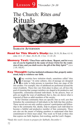 Lesson           9      *November 24–30


      The Church: Rites and
      Rituals
        	




      Sabbath Afternoon				
Read for This Week’s Study: Matt. 28:19, 20; Rom. 6:3–8;
      John 13:1–17; Matt. 26:26–28; 1 Cor. 11:24–26.

Memory Text: “Then Peter said to them, ‘Repent, and let every
      one of you be baptized in the name of Jesus Christ for the remis-
      sion of sins; and you shall receive the gift of the Holy Spirit’” (Acts
      2:38, NKJV).

Key Thought: God has instituted ordinances that, properly under-
      stood, help to reinforce our faith.



      M
                 any societies have initiation rituals, sometimes called “rites
                 of passage.” In some cultures, rites of passage are designed
                 in order to help persons to transition from one stage of life
      into another. For example, rites of adulthood are performed around the
      onset of puberty. These rites vary from place to place; yet, all have the
      goal of ensuring that younger members are shaped to be productive and
      responsible, community-oriented individuals. In the process, boys or
      girls are taught the ways of adulthood; that is, they are shown what is
      expected of them as adult members of the society.
         In the Christian community there are specific rites as well, acts that
      formalize the commitment of individuals to the faith that they profess.
      These sacred acts not only confirm a person’s participation and fellow-
      ship in the community but, ideally, help to prepare each individual to
      become a faithful and productive member of that community. These
      acts also are the means of helping members to understand what their
      commitment to Christ must entail. This week we’ll look at three rites
      that express our faith: baptism, foot-washing, and the Lord’s Supper.
*Study this week’s lesson to prepare for Sabbath, December 1.
72
 
