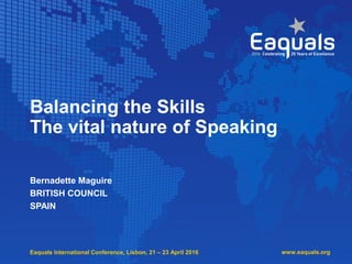 Eaquals International Conference, Lisbon, 21 – 23 April 2016
Balancing the Skills
The vital nature of Speaking
Bernadette Maguire
BRITISH COUNCIL
SPAIN
www.eaquals.org
 