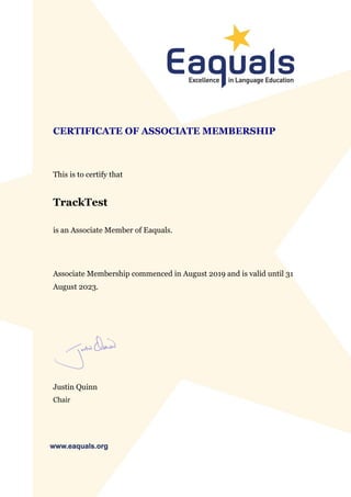 CERTIFICATE OF ASSOCIATE MEMBERSHIP
This is to certify that
TrackTest
is an Associate Member of Eaquals.
Associate Membership commenced in August 2019 and is valid until 31
August 2023.
Justin Quinn
Chair
 