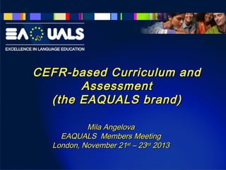 CEFR-based Curriculum and
Assessment
(the EAQUALS brand)
Mila Angelova
EAQUALS Members Meeting
London, November 21st – 23rd 2013

 