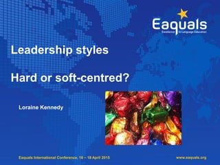 Eaquals International Conference, 16 – 18 April 2015
Leadership styles
Hard or soft-centred?
Loraine Kennedy
www.eaquals.org
 