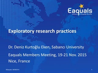 Exploratory research practices
Dr. Deniz Kurtoğlu Eken, Sabancı University
Eaquals Members Meeting, 19-21 Nov. 2015
Nice, France
©Eaquals 06/08/2014 1
 