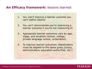 An Efficacy framework: lessons learned
1. You won’t improve a learner outcome you
can’t define clearly!
2. You can’t demonstrate you’re improving a
learner outcome if you’re not measuring it!
3. Appropriate learner outcomes vary by age,
stage, and situation (school, college,
private language school, corporation)
4. To improve learner outcomes, stakeholders
must be aligned to the same goals (tutors,
administrators, education authorities, etc.)
Efficacy and improving learner outcomes, EAQUALS April 201417
 