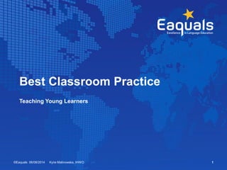 Best Classroom Practice 
Teaching Young Learners 
©Eaquals 06/08/2014 Kyiie Malinowska, IHWO 1 
 