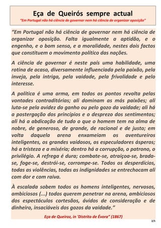 Eça de Queirós sempre actual
   “Em Portugal não há ciência de governar nem há ciência de organizar oposição”


“Em Portugal não há ciência de governar nem há ciência de
organizar oposição. Falta igualmente a aptidão, e o
engenho, e o bom senso, e a moralidade, nestes dois factos
que constituem o movimento político das nações.
A ciência de governar é neste país uma habilidade, uma
rotina de acaso, diversamente influenciada pela paixão, pela
inveja, pela intriga, pela vaidade, pela frivolidade e pelo
interesse.
A política é uma arma, em todos os pontos revolta pelas
vontades contraditórias; ali dominam as más paixões; ali
luta-se pela avidez do ganho ou pelo gozo da vaidade; ali há
a postergação dos princípios e o desprezo dos sentimentos;
ali há a abdicação de tudo o que o homem tem na alma de
nobre, de generoso, de grande, de racional e de justo; em
volta daquela arena enxameiam os aventureiros
inteligentes, os grandes vaidosos, os especuladores ásperos;
há a tristeza e a miséria; dentro há a corrupção, o patrono, o
privilégio. A refrega é dura; combate-se, atraiçoa-se, brada-
se, foge-se, destrói-se, corrompe-se. Todos os desperdícios,
todas as violências, todas as indignidades se entrechocam ali
com dor e com raiva.
À escalada sobem todos os homens inteligentes, nervosos,
ambiciosos (...) todos querem penetrar na arena, ambiciosos
dos espectáculos cortesãos, ávidos de consideração e de
dinheiro, insaciáveis dos gozos da vaidade.”
                 Eça de Queiroz, in 'Distrito de Évora” (1867)
                                                                                   2/5
 