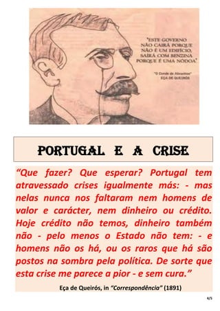 Portugal e a crise
“Que fazer? Que esperar? Portugal tem
atravessado crises igualmente más: - mas
nelas nunca nos faltaram nem homens de
valor e carácter, nem dinheiro ou crédito.
Hoje crédito não temos, dinheiro também
não - pelo menos o Estado não tem: - e
homens não os há, ou os raros que há são
postos na sombra pela política. De sorte que
esta crise me parece a pior - e sem cura.”
         Eça de Queirós, in “Correspondência” (1891)
                                                       4/5
 