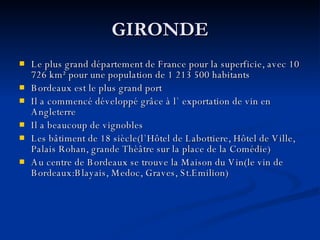 GIRONDE Le plus grand département de France pour la superficie, avec 10 726 km² pour une population de 1 213 500 habitants Bordeaux est le plus grand port Il a commencé développé grâce à l` exportation de vin en Angleterre Il a beaucoup de vignobles Les bâtiment de 18 siècle(l `Hôtel de Labottiere, Hôtel de Ville, Palais Rohan, grande Thèâtre sur la place de la Comédie) Au centre de Bordeaux se trouve la Maison du Vin(le vin de Bordeaux:Blayais, Medoc, Graves, St.Emilion) 