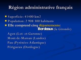 R égion administrative français Superficie: 41400 km2 Population: 2 908 300 habitants Elle comprend cinq  départements :  Bordeaux  (la Gironde) Agen (Lot -  et - Garonne) Mont - de - Marsan (Landes) Pau (Pyrénées - Atlantique) Périgueux (Dordogne) 