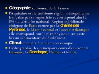 Géographie:  sud - ouest de la France l'Aquitaine est la troisième région métropolitaine française par sa superficie et correspond ainsi à 8% du territoire national. Région méridionale éloignée de  Paris  cernée par la  chaîne   des   Pyrénées , le  Massif   central  et l' océan   Atlantique , elle correspond, sur le plan physique, au vaste bassin sédimentaire du Sud-Ouest.  Climat:  t empéré à tendance océanique.  Hydrographie:  l es principaux cours d'eau sont la  Garonne , la  Dordogne , l' Adour  et le  Lot .   