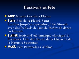 Festivals et fête Mai:  Grande Corrida à Floirac Juin:  Fête de la Fleur à Saint-Emillon . Jusqu ` en septembre, l`été Gironde avec des festivals de Jazz,de théâtre,de danse en Gironde Juillet:  festival d`été (musique classique) à Bordeaux .  Fête du Cheval, de la Chasse et de la Nature à Sauternes Août:  Fête Patronales à Ainhoa 