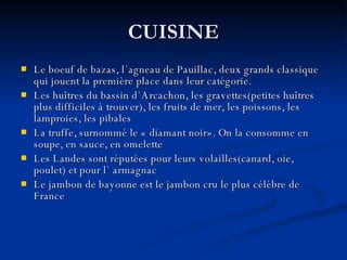 CUISINE Le boeuf de bazas, l`agneau de Pauillac, deux grands classique qui jouent la première place dans leur catégorie . Les huîtres du bassin d`Arcachon, les gravettes(petites huîtres plus difficiles à trouver), les fruits de mer, les poissons, les lamproies, les pibales La truffe, surnommé le  «  diamant noir ».  On la consomme en soupe, en sauce, en omelette Les Landes sont réputées pour leurs volailles(canard, oie, poulet) et pour l`   armagnac Le jambon de bayonne est le jambon cru le plus célèbre de France 