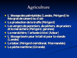 Agriculture L `élevage des palmipièdes (Landes, Périgord) le foie gras de canard ou d` oie La production de la truffe (Périgord) Les vergers de pommiers, de pêchers, de pruniers et le maraîchère (Périgord, garonne) Le maraîchère, l`arbuste à kiwi (Adour) L `élevage bovin pour le lait et pour la viande (Landes) Le tabac (Périgord méridional, Marmandais) La pêche maritime (Gironde) 