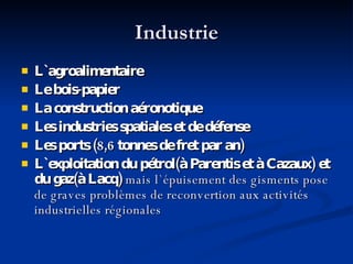 Industrie L ` agroalimentaire Le bois-papier La construction aéronotique Les industries spatiales et de défense Les ports (8,6 tonnes de fret par an) L `exploitation du pétrol(à Parentis et à Cazaux) et du gaz(à Lacq)  mais l`épuisement des gisments pose de graves problèmes de reconvertion aux activités industrielles régionales 