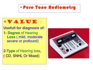 •Pure Tone Audiometry
•Value :
Usefull for diagnosis of:
1- Degree of Hearing
Loss ( mild, moderate
severe or profound)
2-Type of Hearing loss,
( CD, SNHL Or Mixed)
 
