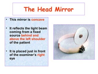 • This mirror is concave
• It reflects the light beam
coming from a fixed
source behind and
above the left shoulder
of the patient
• It is placed just in front
of the examiner’s right
eye
The Head Mirror
 