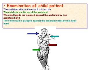 • Examination of child patient
The assistant sits on the examination chair
The child sits on the lap of the assistant
The child hands are grasped against the abdomen by one
assistant hand
The child head is grasped against the assistant chest by the other
hand
• Examination of child patient
The assistant sits on the examination chair
The child sits on the lap of the assistant
The child hands are grasped against the abdomen by one
assistant hand
The child head is grasped against the assistant chest by the other
hand
 