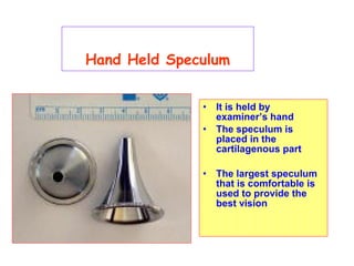 Hand Held Speculum
• It is held by
examiner’s hand
• The speculum is
placed in the
cartilagenous part
• The largest speculum
that is comfortable is
used to provide the
best vision
 