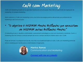 Café com Marketing baseia-se nos grandes mestres da comunicação. Para mim a maior fonte de inspiração do
Marketing é o próprio Marketing.
Assim posiciono o Café com Marketing como uma fonte de energia positiva alimentado por profissionais do
Marketing e da Comunicação.
•
O Marketing só por si, desafia a criatividade, o pensamento estratégico e vive num movimento constante. Como o
Marketing não tem tempo e precisa sempre de inovar o tempo de leitura máximo será o de 1 Café.
Pode ser tomado a qualquer hora do dia, mas não é aconselhável fazê-lo à noite. Café com Marketing pretende
ativar e desbloquear mentes para a criatividade e imaginação.
Marina Ramos
Communication and Marketing
Connect with me on Linkedin
 