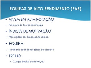 EQUIPAS DE ALTO RENDIMENTO (EAR)
• VIVEM EM ALTA ROTAÇÃO
– Precisam de fontes de energia
• ÍNDICES DE MOTIVAÇÃO
– Não podem ser de desgaste rápido
• EQUIPA
– Partilhar e abandonar zonas de conforto
• TREINO
– Competências e motivação
 