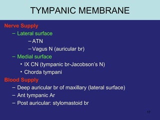 17
Nerve Supply
– Lateral surface
– ATN
– Vagus N (auricular br)
– Medial surface
• IX CN (tympanic br-Jacobson’s N)
• Chorda tympani
Blood Supply
– Deep auricular br of maxillary (lateral surface)
– Ant tympanic Ar
– Post auricular: stylomastoid br
TYMPANIC MEMBRANE
 