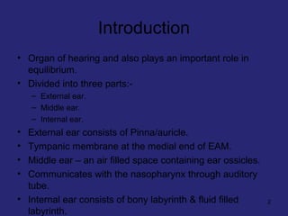 Introduction
• Organ of hearing and also plays an important role in
equilibrium.
• Divided into three parts:-
– External ear.
– Middle ear.
– Internal ear.
• External ear consists of Pinna/auricle.
• Tympanic membrane at the medial end of EAM.
• Middle ear – an air filled space containing ear ossicles.
• Communicates with the nasopharynx through auditory
tube.
• Internal ear consists of bony labyrinth & fluid filled
labyrinth.
2
 