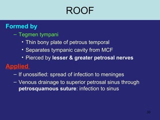 33
Formed by
– Tegmen tympani
• Thin bony plate of petrous temporal
• Separates tympanic cavity from MCF
• Pierced by lesser & greater petrosal nerves
Applied
– If unossified: spread of infection to meninges
– Venous drainage to superior petrosal sinus through
petrosquamous suture: infection to sinus
ROOF
 
