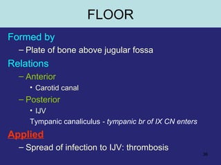 36
FLOOR
Formed by
– Plate of bone above jugular fossa
Relations
– Anterior
• Carotid canal
– Posterior
• IJV
Tympanic canaliculus - tympanic br of IX CN enters
Applied
– Spread of infection to IJV: thrombosis
 