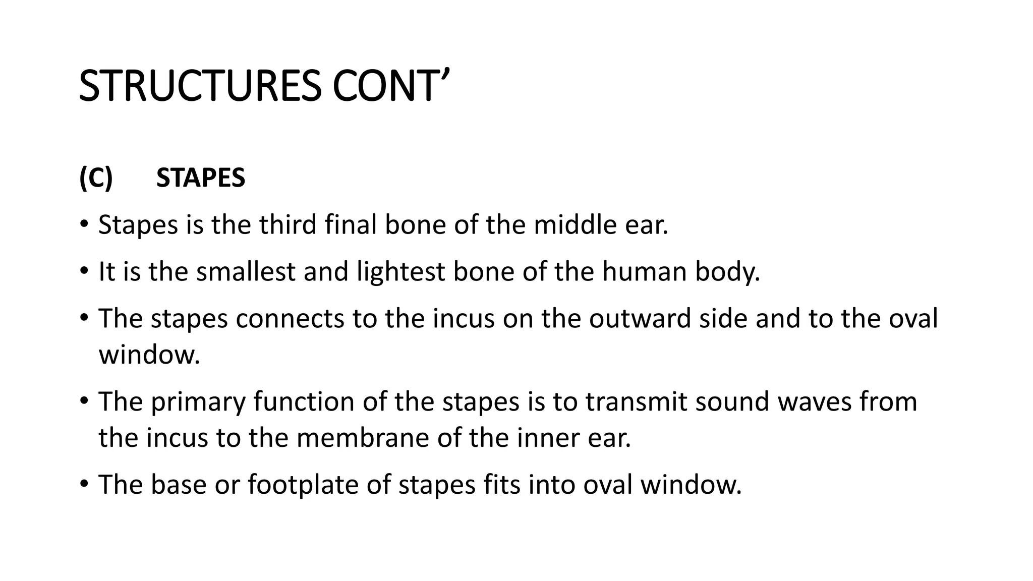 STRUCTURES CONT’
(C) STAPES
• Stapes is the third final bone of the middle ear.
• It is the smallest and lightest bone of the human body.
• The stapes connects to the incus on the outward side and to the oval
window.
• The primary function of the stapes is to transmit sound waves from
the incus to the membrane of the inner ear.
• The base or footplate of stapes fits into oval window.
 