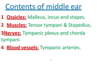 Contents of middle ear
1 Ossicles: Malleus, incus and stapes.
2 Muscles: Tensor tympani & Stapedius.
3Nerves: Tympanic plexus and chorda
tympani.
4 Blood vessels: Tympanic arteries.
.
 