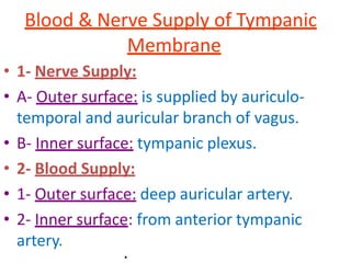 Blood & Nerve Supply of Tympanic
Membrane
• 1- Nerve Supply:
• A- Outer surface: is supplied by auriculo-
temporal and auricular branch of vagus.
• B- Inner surface: tympanic plexus.
• 2- Blood Supply:
• 1- Outer surface: deep auricular artery.
• 2- Inner surface: from anterior tympanic
artery.
.
 
