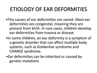 ETIOLOGY OF EAR DEFORMITIES
•The causes of ear deformities are varied. Most ear
deformities are congenital, meaning they are
present from birth. In rare cases, children develop
ear deformities from trauma or disease
•In some children, an ear deformity is a symptom of
a genetic disorder that can affect multiple body
systems, such as Goldenhar syndrome and
CHARGE syndrome.
•Ear deformities can be inherited or caused by
genetic mutations
 