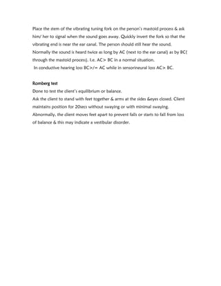 Place the stem of the vibrating tuning fork on the person’s mastoid process & ask
him/ her to signal when the sound goes away. Quickly invert the fork so that the
vibrating end is near the ear canal. The person should still hear the sound.
Normally the sound is heard twice as long by AC (next to the ear canal) as by BC(
through the mastoid process). I.e. AC> BC in a normal situation.
In conductive hearing loss BC>/= AC while in sensorineural loss AC> BC.
Romberg test
Done to test the client’s equilibrium or balance.
Ask the client to stand with feet together & arms at the sides &eyes closed. Client
maintains position for 20secs without swaying or with minimal swaying.
Abnormally, the client moves feet apart to prevent falls or starts to fall from loss
of balance & this may indicate a vestibular disorder.
 