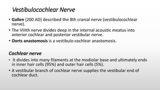Vestibulocochlear Nerve
• Gallen (200 AD) described the 8th cranial nerve (vestibulocochlear
nerve).
• The VIIIth nerve divides deep in the internal acoustic meatus into
anterior cochlear and posterior vestibular nerve.
• Oorts anastomosis is a vestibulo-cochlear anastomosis.
Cochlear nerve
• It divides into many filaments at the modiolar base and ultimately ends
in inner hair cells (95%) and outer hair cells (5%).
• A vestibular branch of cochlear nerve supplies the vestibular end of
cochlear duct.
 