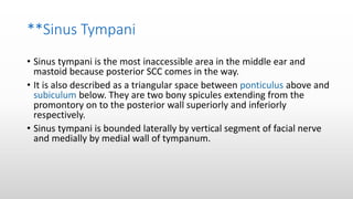 **Sinus Tympani
• Sinus tympani is the most inaccessible area in the middle ear and
mastoid because posterior SCC comes in the way.
• It is also described as a triangular space between ponticulus above and
subiculum below. They are two bony spicules extending from the
promontory on to the posterior wall superiorly and inferiorly
respectively.
• Sinus tympani is bounded laterally by vertical segment of facial nerve
and medially by medial wall of tympanum.
 