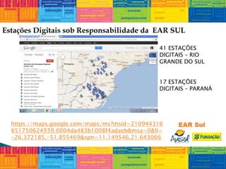 Estações Digitais sob Responsabilidade da EAR SUL
https://maps.google.com/maps/ms?msid=210944316
651750624939.0004da483b1008f4adaeb&msa=0&ll=
-26.372185,-51.855469&spn=11.149546,21.643066
41 ESTAÇÕES
DIGITAIS – RIO
GRANDE DO SUL
17 ESTAÇÕES
DIGITAIS – PARANÁ