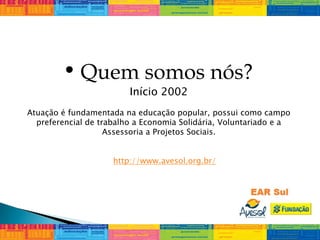 • Quem somos nós?
Início 2002
Atuação é fundamentada na educação popular, possui como campo
preferencial de trabalho a Economia Solidária, Voluntariado e a
Assessoria a Projetos Sociais.
http://www.avesol.org.br/