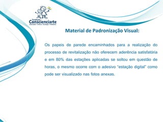 Material de Padronização Visual:
Os papeis de parede encaminhados para a realização do
processo de revitalização não oferecem aderência satisfatória
e em 80% das estações aplicadas se soltou em questão de
horas, o mesmo ocorre com o adesivo “estação digital” como
pode ser visualizado nas fotos anexas.
 