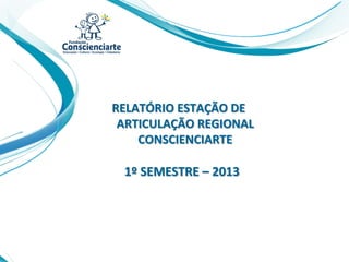 RELATÓRIO ESTAÇÃO DE
ARTICULAÇÃO REGIONAL
CONSCIENCIARTE
1º SEMESTRE – 2013
 