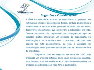 Sugestões e Considerações:
A EAR Conscienciarte acredita na importância do processo de
“articulação em rede” das estações digitais, contudo percebemos a
necessidade de se ouvir cada ponto de inclusão para só assim,
desenvolver mecanismos que promovam a articulação em rede.
Durante as visitas nos deparamos com situações em que as
estações digitais almejavam um processo de capacitação, ou
manutenção e se frustravam com o processo que para eles
poderia ser feito posteriormente, ou seja, a aplicação de
padronização visual para eles era etapa que não estava na lista
de prioridades.
Sugerimos que no segundo semestre de 2013 seja
priorizado um encontro estadual onde sejam ouvidas as estações,
seus anseios, suas necessidades e, a partir disso desenvolver um
processo de articulação em rede forte e participativo.
 