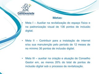 Metas:
• Meta I – Auxiliar na revitalização do espaço físico e
na padronização visual de 136 pontos de inclusão
digital;
• Meta II – Contribuir para a instalação de internet
e/ou sua manutenção pelo período de 12 meses de
no mínimo 30 pontos de inclusão digital;
• Meta III – auxiliar na criação e atuação de Conselho
Gestor em, ao menos 20% do total de pontos de
inclusão digital sob o processo de revitalização.
 